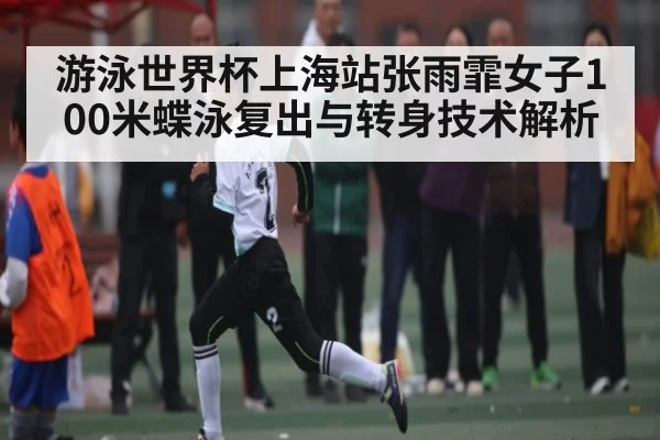 游泳世界杯上海站张雨霏女子100米蝶泳复出与转身技术解析