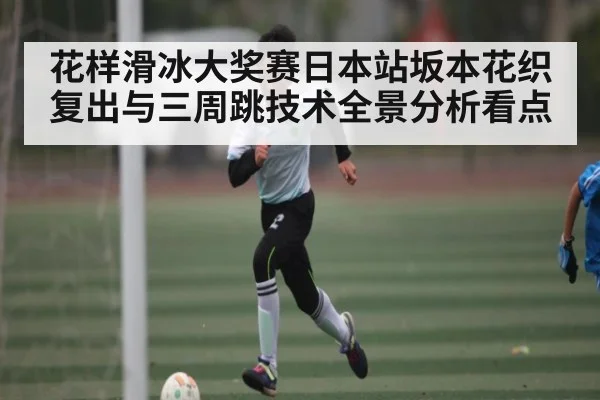 花样滑冰大奖赛日本站坂本花织复出与三周跳技术全景分析看点