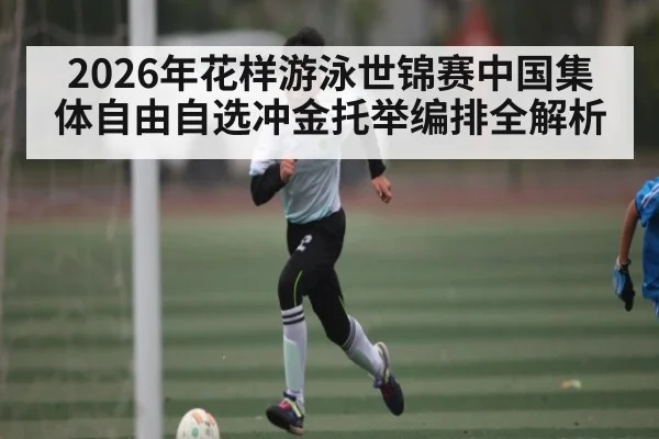 2026年花样游泳世锦赛中国集体自由自选冲金托举编排全解析